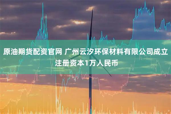 原油期货配资官网 广州云汐环保材料有限公司成立 注册资本1万人民币