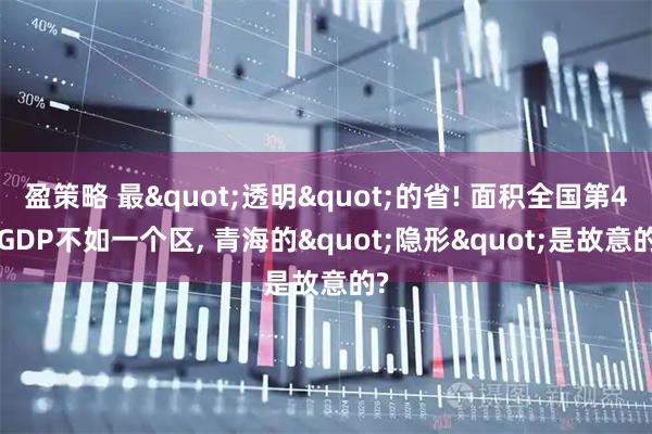 盈策略 最"透明"的省! 面积全国第4, GDP不如一个区, 青海的"隐形"是故意的?