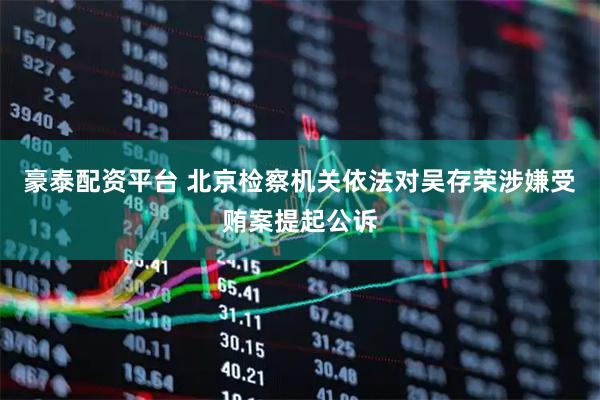 豪泰配资平台 北京检察机关依法对吴存荣涉嫌受贿案提起公诉