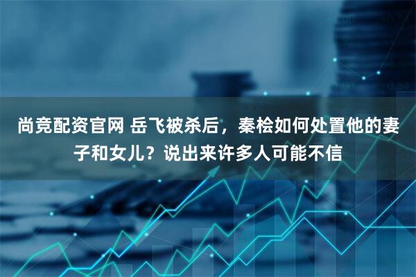 尚竞配资官网 岳飞被杀后，秦桧如何处置他的妻子和女儿？说出来许多人可能不信