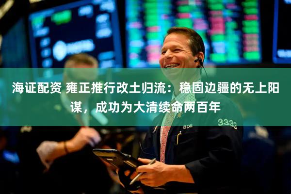 海证配资 雍正推行改土归流：稳固边疆的无上阳谋，成功为大清续命两百年