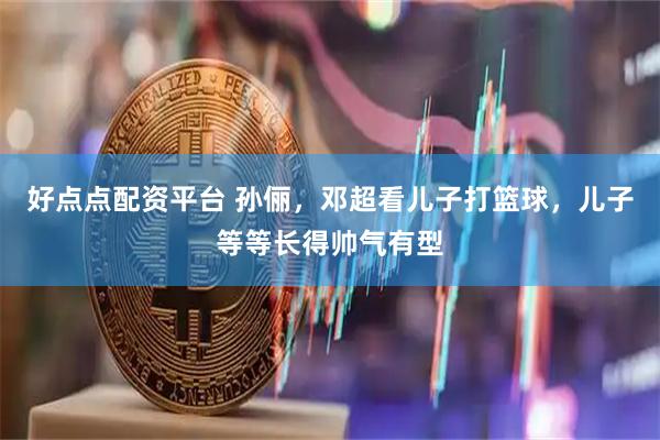 好点点配资平台 孙俪，邓超看儿子打篮球，儿子等等长得帅气有型