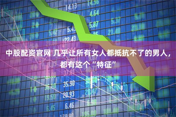 中股配资官网 几乎让所有女人都抵抗不了的男人，都有这个“特征”