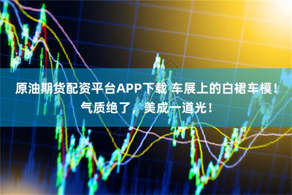 原油期货配资平台APP下载 车展上的白裙车模！气质绝了，美成一道光！
