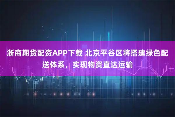 浙商期货配资APP下载 北京平谷区将搭建绿色配送体系，实现物资直达运输