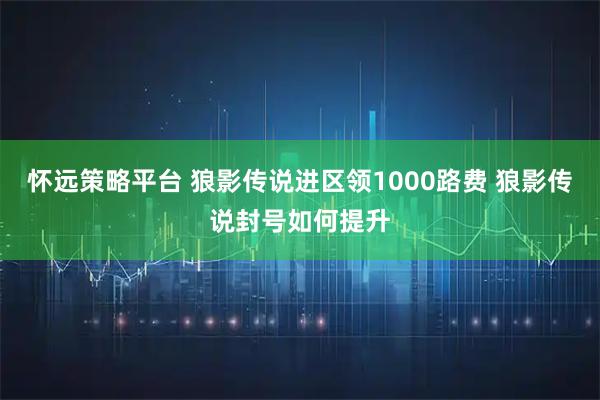 怀远策略平台 狼影传说进区领1000路费 狼影传说封号如何提升