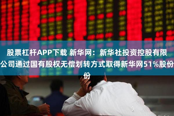 股票杠杆APP下载 新华网：新华社投资控股有限公司通过国有股权无偿划转方式取得新华网51%股份