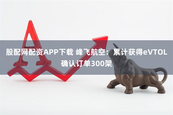 股配网配资APP下载 峰飞航空：累计获得eVTOL确认订单300架