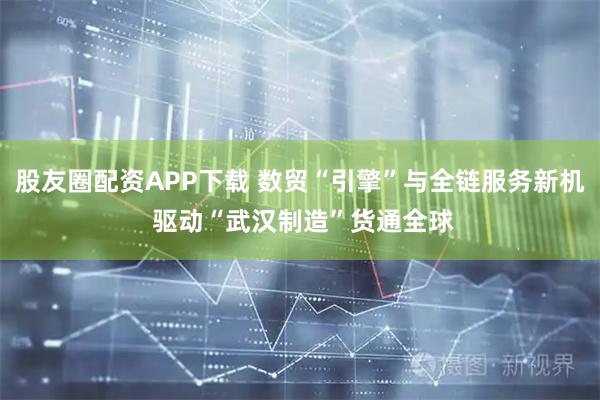 股友圈配资APP下载 数贸“引擎”与全链服务新机 驱动“武汉制造”货通全球