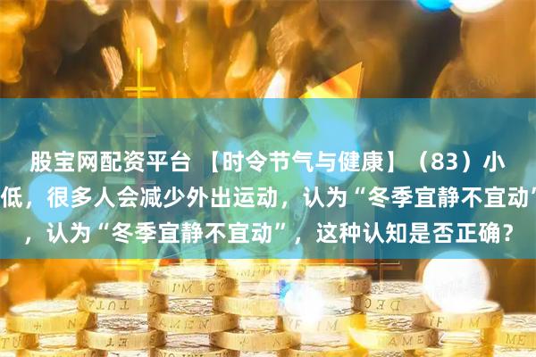 股宝网配资平台 【时令节气与健康】（83）小雪时节，随着气温的降低，很多人会减少外出运动，认为“冬季宜静不宜动”，这种认知是否正确？