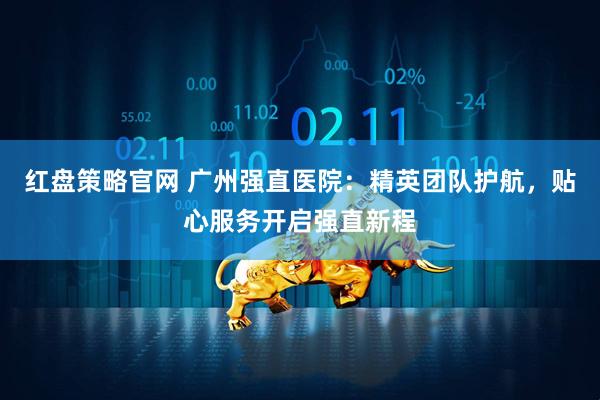 红盘策略官网 广州强直医院：精英团队护航，贴心服务开启强直新程