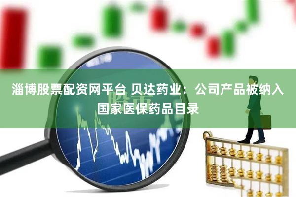淄博股票配资网平台 贝达药业：公司产品被纳入国家医保药品目录