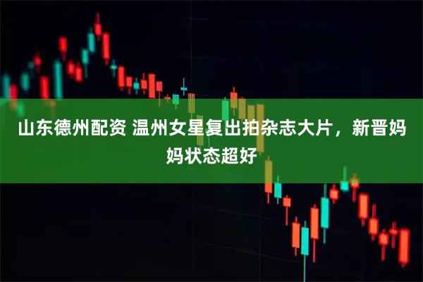 山东德州配资 温州女星复出拍杂志大片，新晋妈妈状态超好