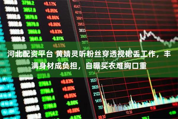 河北配资平台 黄婧灵听粉丝穿透视裙丢工作，丰满身材成负担，自曝买衣难胸口重