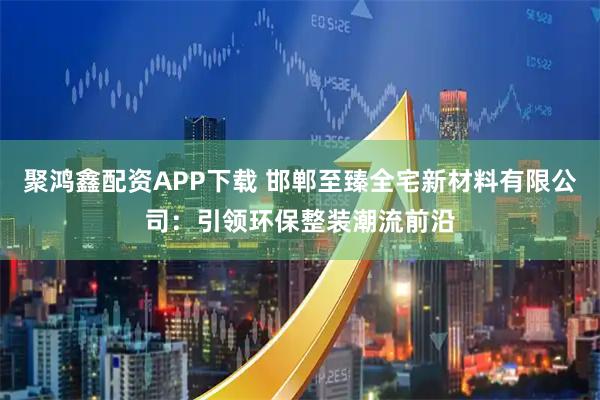 聚鸿鑫配资APP下载 邯郸至臻全宅新材料有限公司：引领环保整装潮流前沿