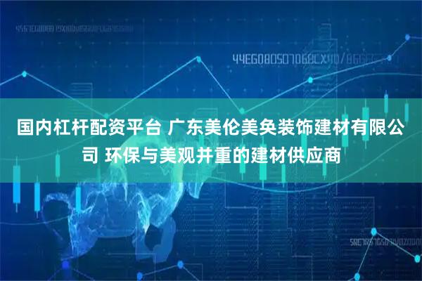 国内杠杆配资平台 广东美伦美奂装饰建材有限公司 环保与美观并重的建材供应商