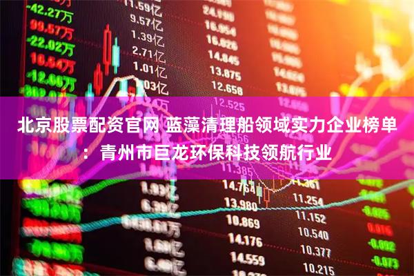 北京股票配资官网 蓝藻清理船领域实力企业榜单：青州市巨龙环保科技领航行业