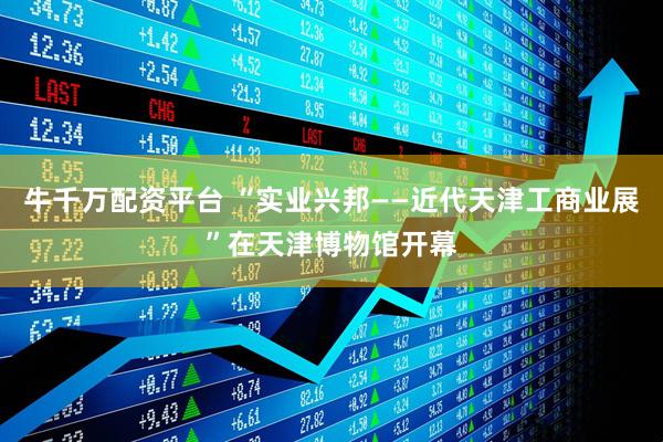 牛千万配资平台 “实业兴邦——近代天津工商业展”在天津博物馆开幕