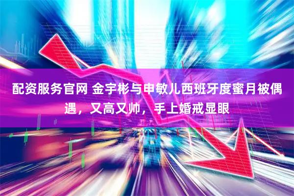 配资服务官网 金宇彬与申敏儿西班牙度蜜月被偶遇，又高又帅，手上婚戒显眼