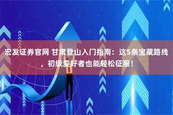 宏发证券官网 甘肃登山入门指南：这5条宝藏路线，初级爱好者也能轻松征服！
