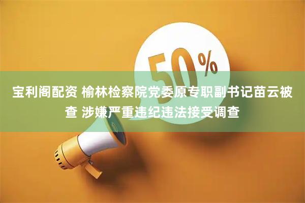 宝利阁配资 榆林检察院党委原专职副书记苗云被查 涉嫌严重违纪违法接受调查