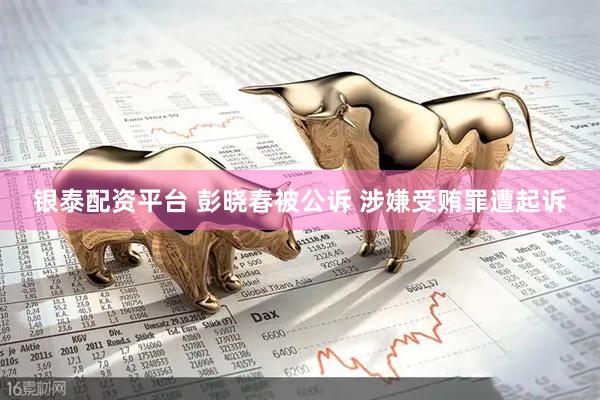 银泰配资平台 彭晓春被公诉 涉嫌受贿罪遭起诉