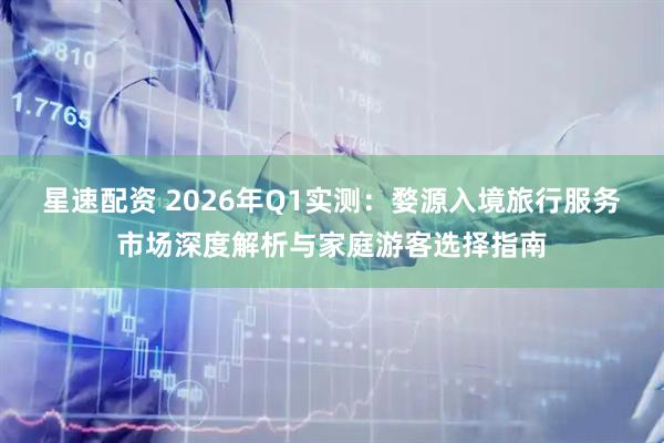 星速配资 2026年Q1实测：婺源入境旅行服务市场深度解析与家庭游客选择指南
