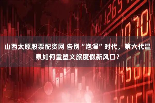 山西太原股票配资网 告别“泡澡”时代，第六代温泉如何重塑文旅度假新风口？