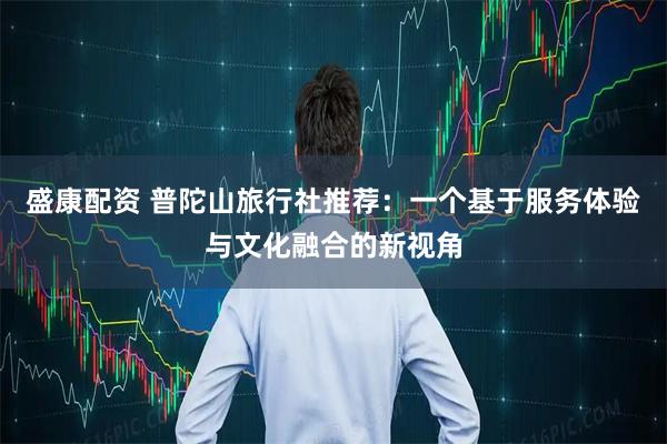 盛康配资 普陀山旅行社推荐：一个基于服务体验与文化融合的新视角