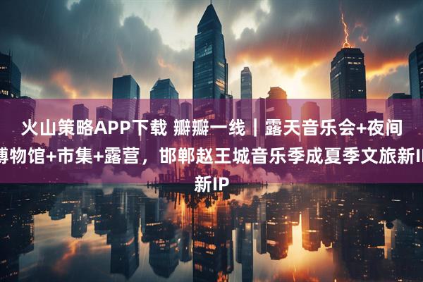 火山策略APP下载 瓣瓣一线｜露天音乐会+夜间博物馆+市集+露营，邯郸赵王城音乐季成夏季文旅新IP